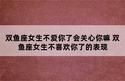 双鱼座女生不爱你了会关心你嘛 双鱼座女生不喜欢你了的表现